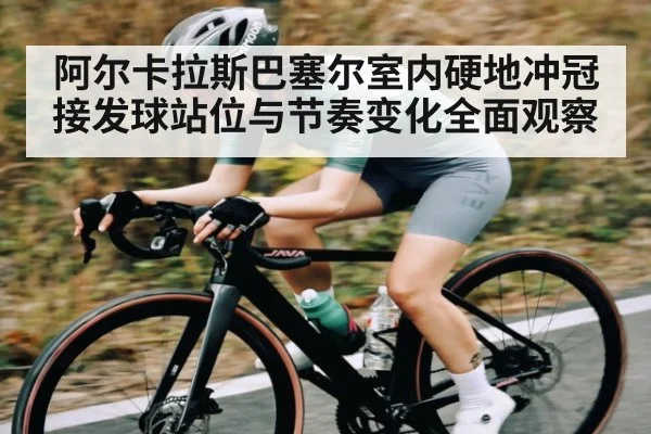 阿尔卡拉斯巴塞尔室内硬地冲冠 接发球站位与节奏变化全面观察